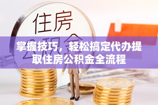 平阳掌握技巧，轻松搞定代办提取住房公积金全流程