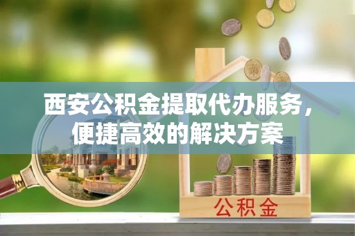 平阳西安公积金提取代办服务，便捷高效的解决方案