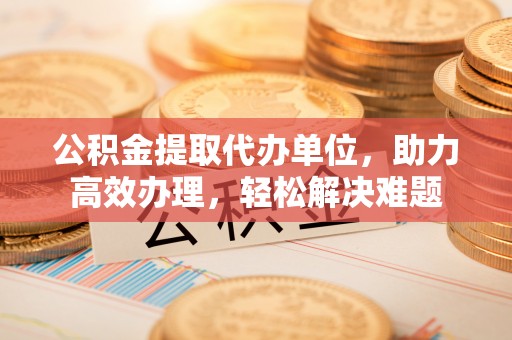 平阳公积金提取代办单位，助力高效办理，轻松解决难题