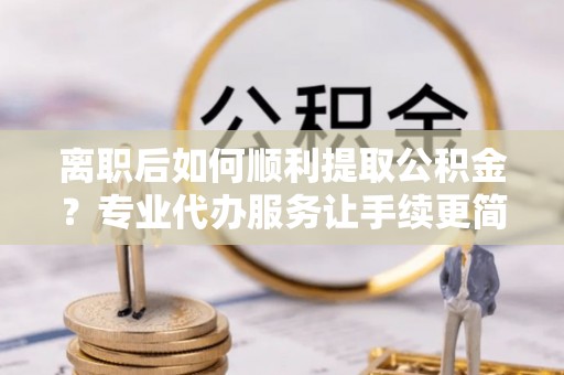 平阳离职后如何顺利提取公积金？专业代办服务让手续更简单