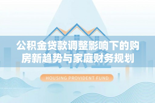 平阳公积金贷款调整影响下的购房新趋势与家庭财务规划