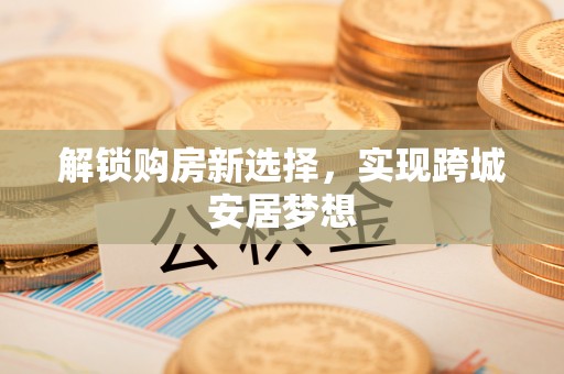 平阳解锁购房新选择，实现跨城安居梦想