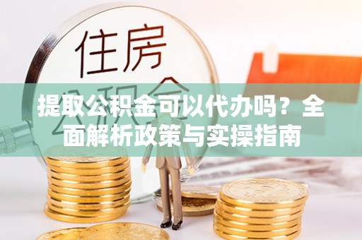 平阳提取公积金可以代办吗？全面解析政策与实操指南