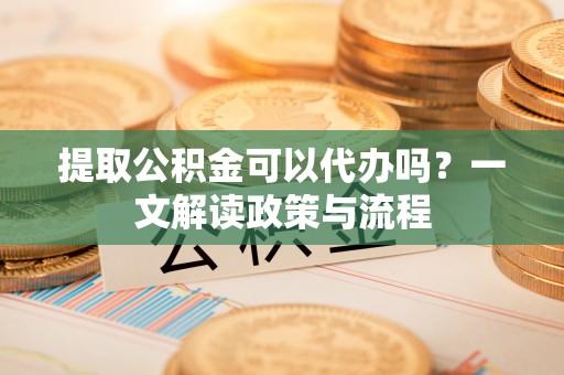 平阳提取公积金可以代办吗？一文解读政策与流程