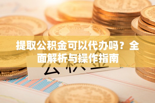 平阳提取公积金可以代办吗？全面解析与操作指南
