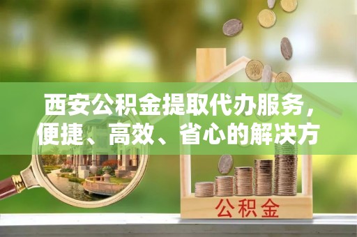 平阳西安公积金提取代办服务，便捷、高效、省心的解决方案