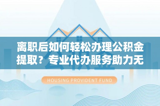 平阳离职后如何轻松办理公积金提取？专业代办服务助力无忧