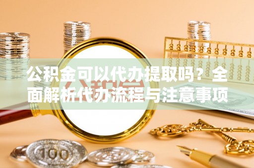 平阳公积金可以代办提取吗？全面解析代办流程与注意事项