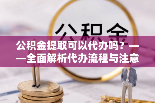 平阳公积金提取可以代办吗？——全面解析代办流程与注意事项